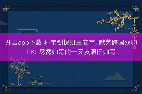 开云app下载 朴宝剑探班王安宇, 献艺跨国双帅PK! 尽然帅哥的一又友照旧帅哥