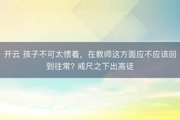 开云 孩子不可太惯着，在教师这方面应不应该回到往常? 戒尺之下出高徒