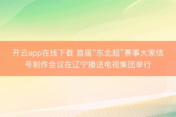 开云app在线下载 首届“东北超”赛事大家信号制作会议在辽宁播送电视集团举行