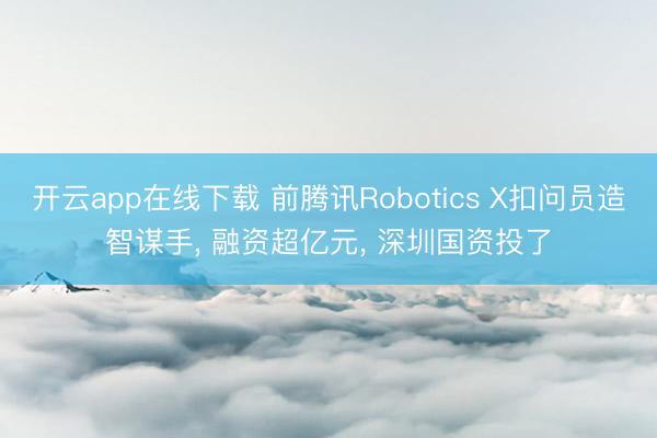 开云app在线下载 前腾讯Robotics X扣问员造智谋手， 融资超亿元， 深圳国资投了