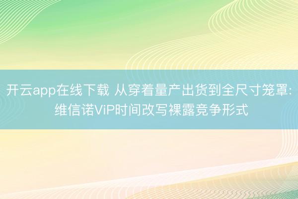 开云app在线下载 从穿着量产出货到全尺寸笼罩: 维信诺ViP时间改写裸露竞争形式