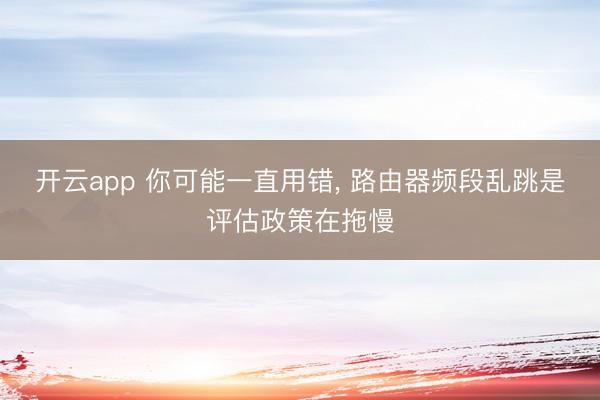 开云app 你可能一直用错， 路由器频段乱跳是评估政策在拖慢