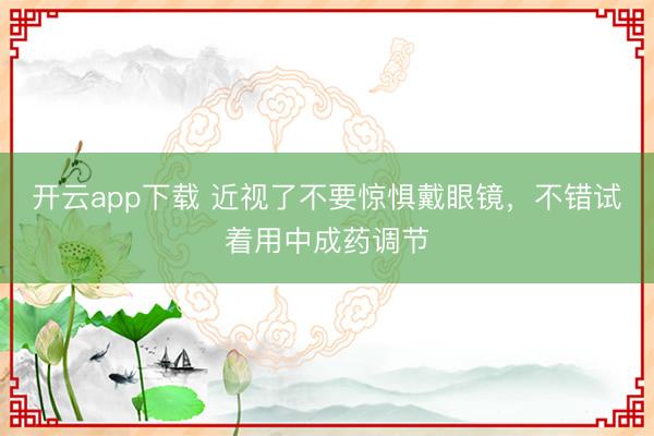 开云app下载 近视了不要惊惧戴眼镜，不错试着用中成药调节