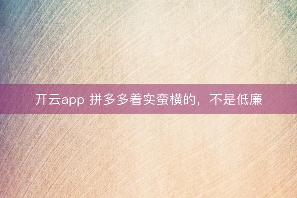 开云app 拼多多着实蛮横的，不是低廉