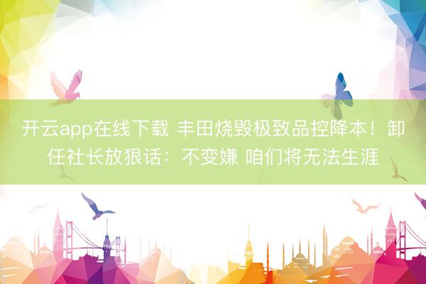 开云app在线下载 丰田烧毁极致品控降本！卸任社长放狠话：不变嫌 咱们将无法生涯