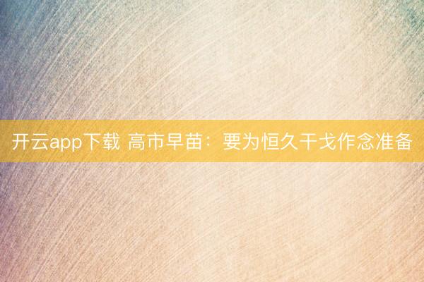 开云app下载 高市早苗：要为恒久干戈作念准备