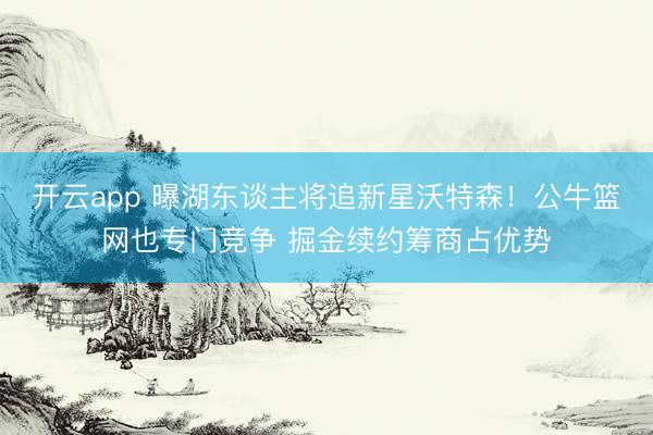 开云app 曝湖东谈主将追新星沃特森！公牛篮网也专门竞争 掘金续约筹商占优势