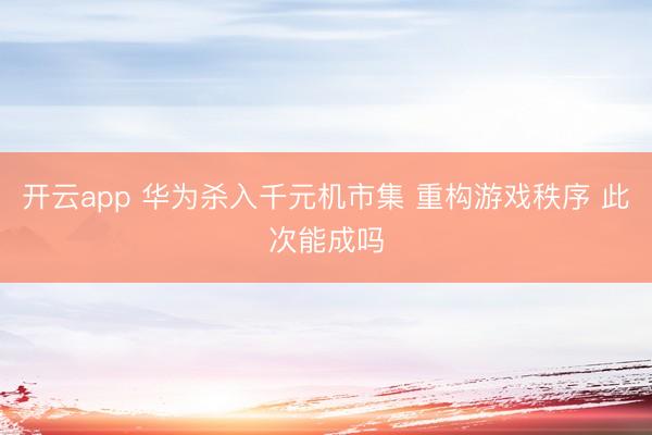 开云app 华为杀入千元机市集 重构游戏秩序 此次能成吗