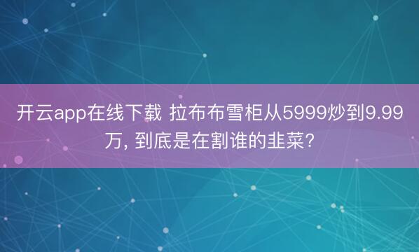开云app在线下载 拉布布雪柜从5999炒到9.99万， 到底是在割谁的韭菜?