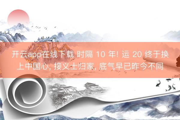 开云app在线下载 时隔 10 年! 运 20 终于换上中国心， 接义士归家， 底气早已昨今不同