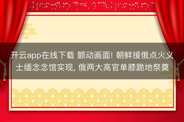 开云app在线下载 颤动画面! 朝鲜援俄点火义士缅念念馆实现， 俄两大高官单膝跪地祭奠