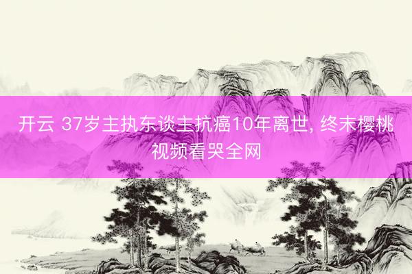 开云 37岁主执东谈主抗癌10年离世， 终末樱桃视频看哭全网