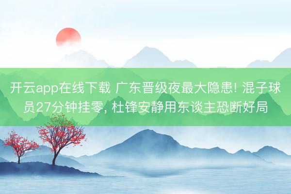 开云app在线下载 广东晋级夜最大隐患! 混子球员27分钟挂零， 杜锋安静用东谈主恐断好局