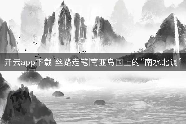 开云app下载 丝路走笔|南亚岛国上的“南水北调”
