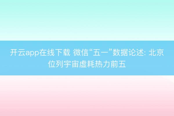 开云app在线下载 微信“五一”数据论述: 北京位列宇宙虚耗热力前五