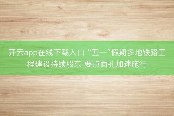 开云app在线下载入口 “五一”假期多地铁路工程建设持续股东 要点面孔加速施行