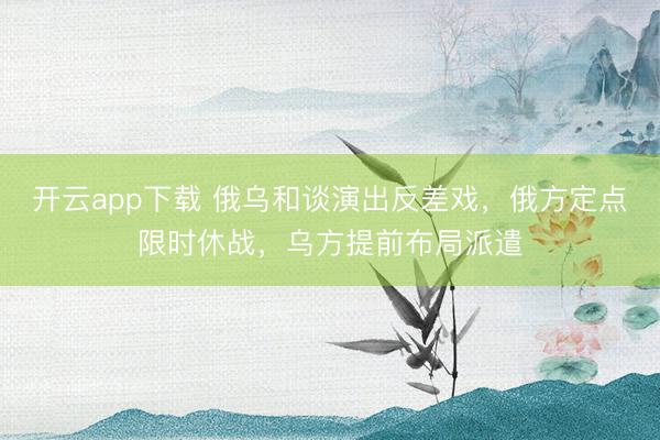 开云app下载 俄乌和谈演出反差戏，俄方定点限时休战，乌方提前布局派遣