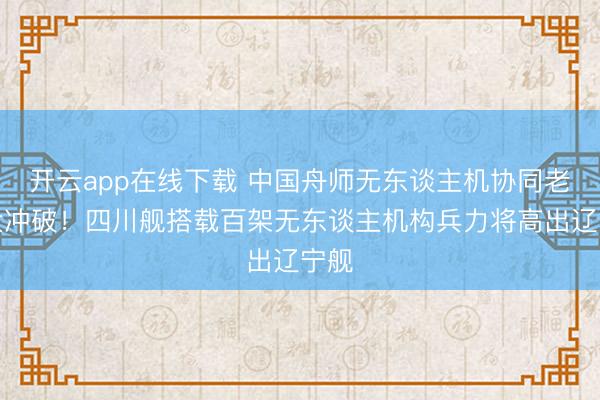 开云app在线下载 中国舟师无东谈主机协同老师大冲破！四川舰搭载百架无东谈主机构兵力将高出辽宁舰
