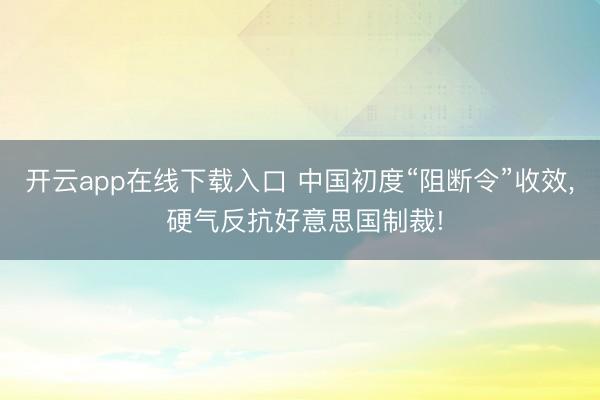 开云app在线下载入口 中国初度“阻断令”收效， 硬气反抗好意思国制裁!
