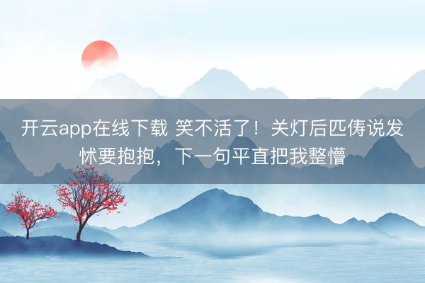 开云app在线下载 笑不活了！关灯后匹俦说发怵要抱抱，下一句平直把我整懵