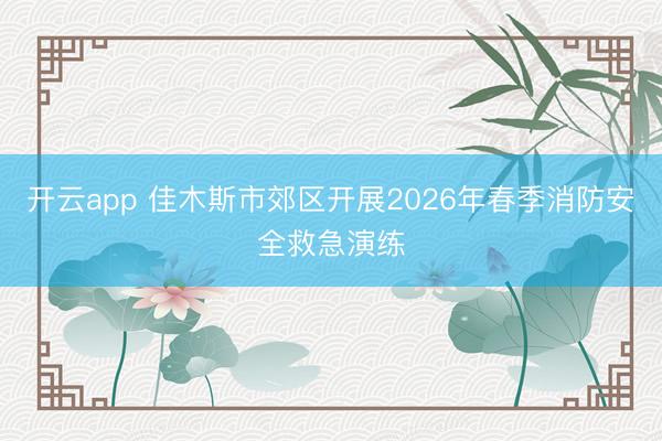 开云app 佳木斯市郊区开展2026年春季消防安全救急演练