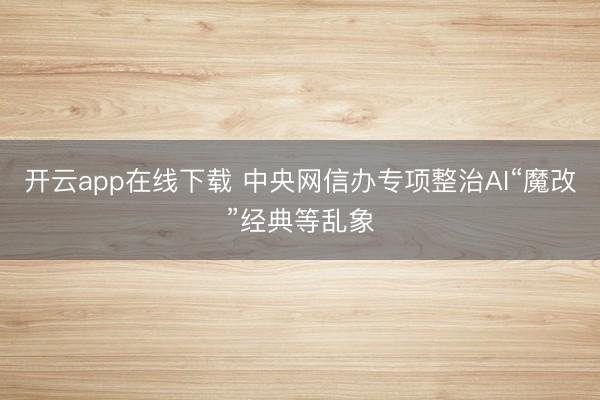 开云app在线下载 中央网信办专项整治AI“魔改”经典等乱象