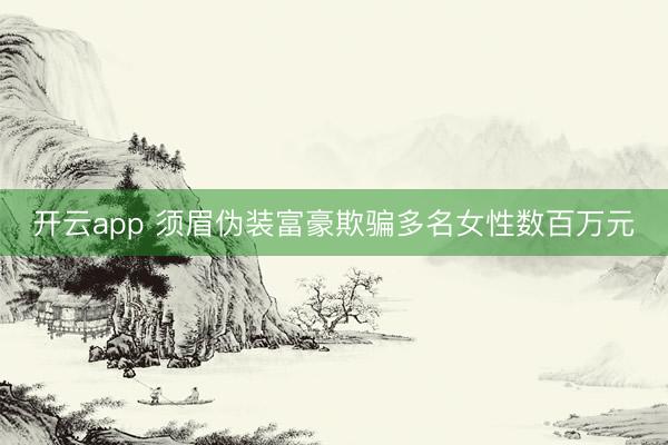 开云app 须眉伪装富豪欺骗多名女性数百万元
