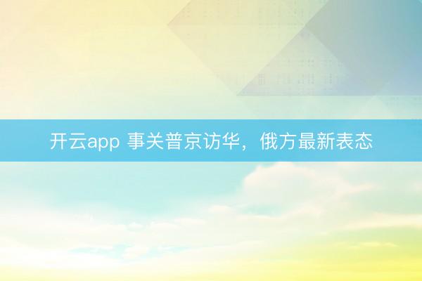开云app 事关普京访华，俄方最新表态