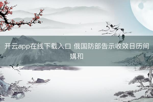 开云app在线下载入口 俄国防部告示收效日历间媾和