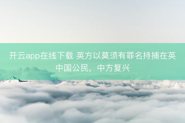 开云app在线下载 英方以莫须有罪名持捕在英中国公民，中方复兴