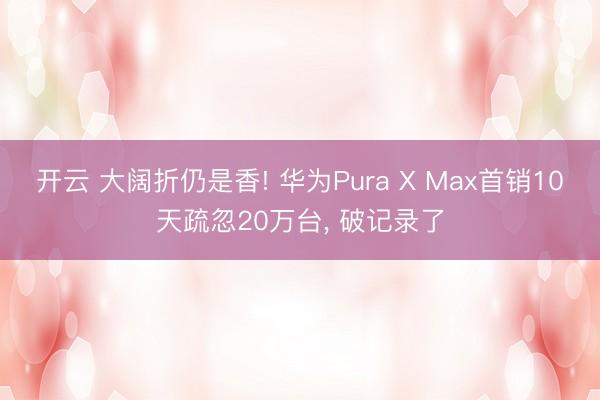 开云 大阔折仍是香! 华为Pura X Max首销10天疏忽20万台， 破记录了