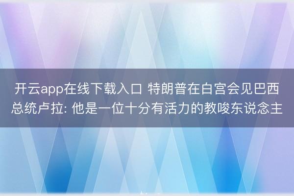 开云app在线下载入口 特朗普在白宫会见巴西总统卢拉: 他是一位十分有活力的教唆东说念主