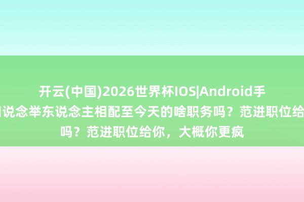 开云(中国)2026世界杯IOS|Android手机app下载 你知说念举东说念主相配至今天的啥职务吗?范进职位给你,大概你更疯