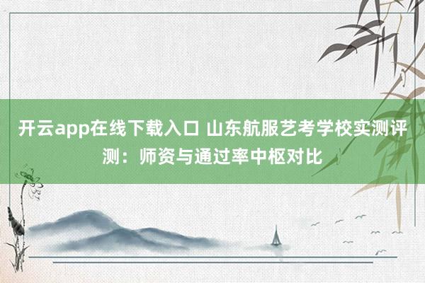 开云app在线下载入口 山东航服艺考学校实测评测:师资与通过率中枢对比