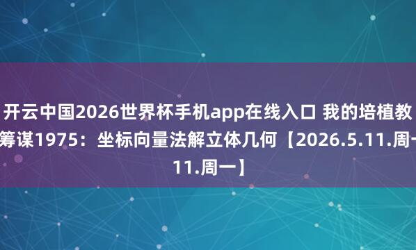 开云中国2026世界杯手机app在线入口 我的培植教化筹谋1975:坐标向量法解立体几何【2026.5.11.周一】
