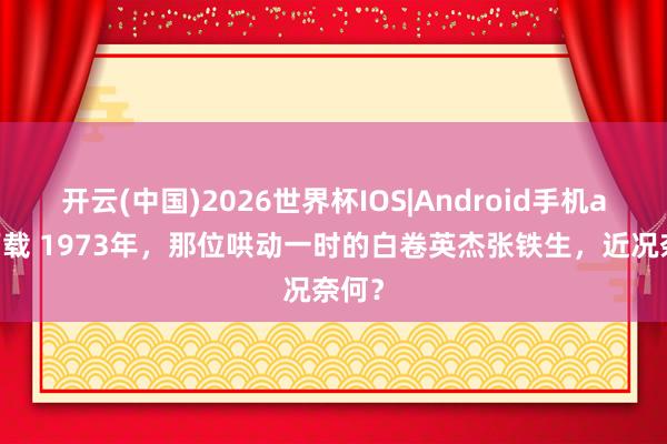 开云(中国)2026世界杯IOS|Android手机app下载 1973年,那位哄动一时的白卷英杰张铁生,近况奈何?