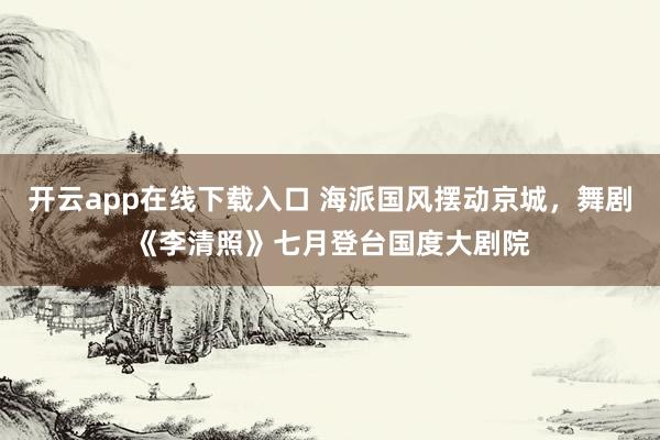 开云app在线下载入口 海派国风摆动京城，舞剧《李清照》七月登台国度大剧院