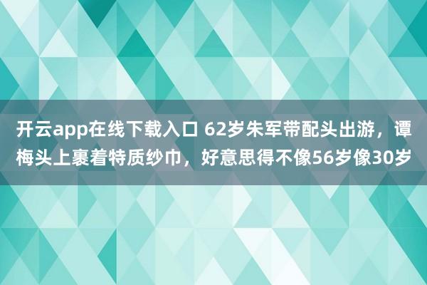 开云app在线下载入口 62岁朱军带配头出游，谭梅头上裹着特质纱巾，好意思得不像56岁像30岁