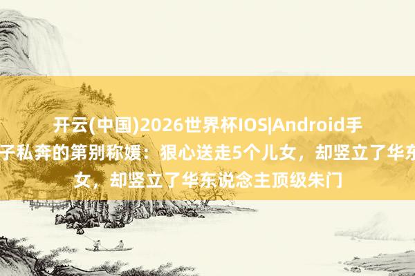 开云(中国)2026世界杯IOS|Android手机app下载 与戏子私奔的第别称媛:狠心送走5个儿女,却竖立了华东说念主顶级朱门