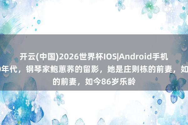 开云(中国)2026世界杯IOS|Android手机app下载 90年代,钢琴家鲍蕙荞的留影,她是庄则栋的前妻,如今86岁乐龄