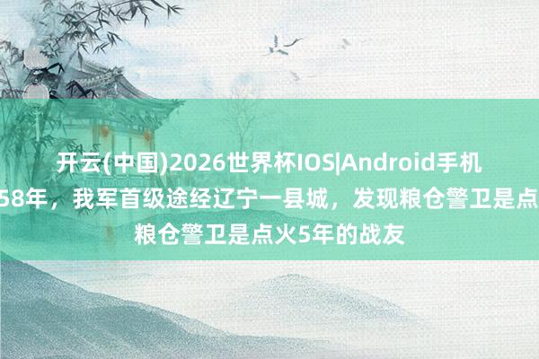开云(中国)2026世界杯IOS|Android手机app下载 1958年,我军首级途经辽宁一县城,发现粮仓警卫是点火5年的战友