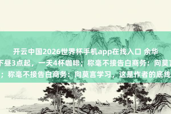 开云中国2026世界杯手机app在线入口 余华自曝作息:上昼10点睡下昼3点起,一天4杯咖啡;称毫不接告白商务:向莫言学习,这是作者的底线