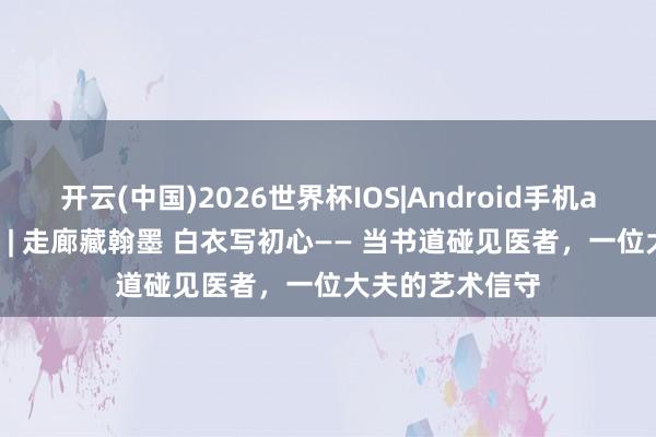 开云(中国)2026世界杯IOS|Android手机app下载 悦健康 | 走廊藏翰墨 白衣写初心—— 当书道碰见医者,一位大夫的艺术信守