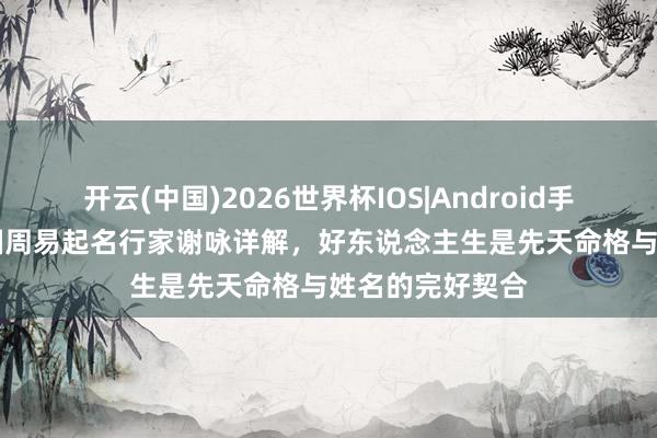 开云(中国)2026世界杯IOS|Android手机app下载 中国周易起名行家谢咏详解,好东说念主生是先天命格与姓名的完好契合