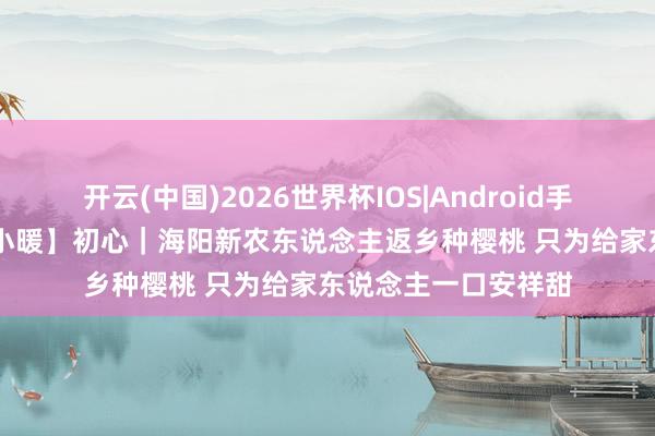 开云(中国)2026世界杯IOS|Android手机app下载 【岁月小暖】初心|海阳新农东说念主返乡种樱桃 只为给家东说念主一口安祥甜
