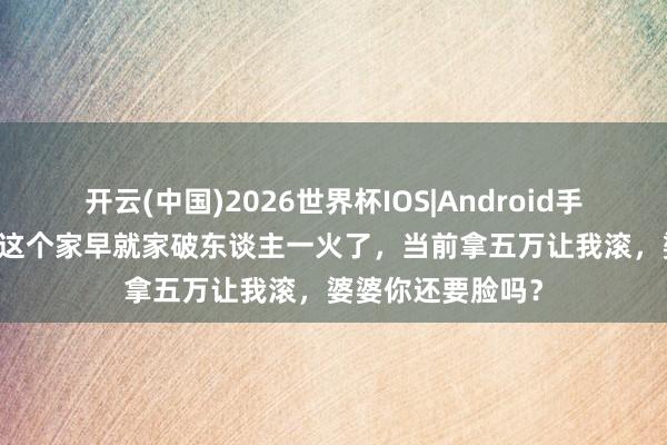 开云(中国)2026世界杯IOS|Android手机app下载 没我这个家早就家破东谈主一火了,当前拿五万让我滚,婆婆你还要脸吗?