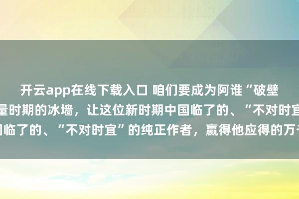 开云app在线下载入口 咱们要成为阿谁“破壁东谈主”,刚硬冲破流量时期的冰墙,让这位新时期中国临了的、“不对时宜”的纯正作者,赢得他应得的万千共识
