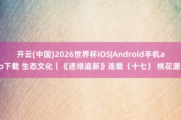 开云(中国)2026世界杯IOS|Android手机app下载 生态文化|《逐绿追新》连载(十七) 桃花源记