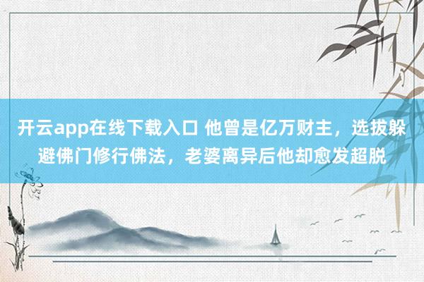 开云app在线下载入口 他曾是亿万财主,选拔躲避佛门修行佛法,老婆离异后他却愈发超脱