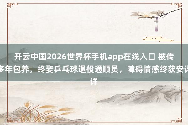 开云中国2026世界杯手机app在线入口 被传多年包养，终娶乒乓球退役通顺员，障碍情感终获安详